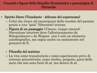 Concetti e figure della filosofia illuministica e genealogica di
Nietzsche
• Spirito libero (Viandante - abbozzo del superuomo)
– Colui che riesce ad emanciparsi dalle tenebre del passato
grazie a una “gaia” (liberante) scienza
– Figura di un passaggio (Umano, troppo umano):
liberazione interiore dove l’allontanamento da
Schopenhauer e da Wagner non è solo un elemento
autobiografico, ma segna anche un mutamento nel
pensiero di N.
• Filosofia del mattino
– La vita come transitorietà e come esperimento privo di
certezze precostituite, come rischio, progetto, porsi delle
mete che non sono fuori di sé, ma dentro di sé
 