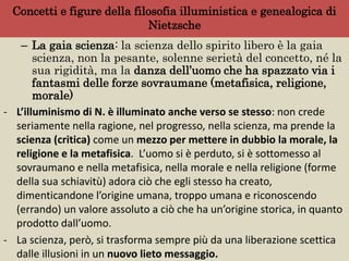 Concetti e figure della filosofia illuministica e genealogica di
Nietzsche
– La gaia scienza: la scienza dello spirito libero è la gaia
scienza, non la pesante, solenne serietà del concetto, né la
sua rigidità, ma la danza dell’uomo che ha spazzato via i
fantasmi delle forze sovraumane (metafisica, religione,
morale)
- L’illuminismo di N. è illuminato anche verso se stesso: non crede
seriamente nella ragione, nel progresso, nella scienza, ma prende la
scienza (critica) come un mezzo per mettere in dubbio la morale, la
religione e la metafisica. L’uomo si è perduto, si è sottomesso al
sovraumano e nella metafisica, nella morale e nella religione (forme
della sua schiavitù) adora ciò che egli stesso ha creato,
dimenticandone l’origine umana, troppo umana e riconoscendo
(errando) un valore assoluto a ciò che ha un’origine storica, in quanto
prodotto dall’uomo.
- La scienza, però, si trasforma sempre più da una liberazione scettica
dalle illusioni in un nuovo lieto messaggio.
 