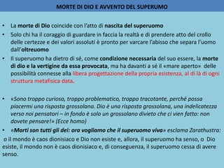 MORTE DI DIO E AVVENTO DEL SUPERUMO
• La morte di Dio coincide con l’atto di nascita del superuomo
• Solo chi ha il coraggio di guardare in faccia la realtà e di prendere atto del crollo
delle certezze e dei valori assoluti è pronto per varcare l’abisso che separa l’uomo
dall’oltreuomo
• Il superuomo ha dietro di sé, come condizione necessaria del suo essere, la morte
di dio e la vertigine da essa provocata, ma ha davanti a sé il «mare aperto» delle
possibilità connesse alla libera progettazione della propria esistenza, al di là di ogni
struttura metafisica data.
• «Sono troppo curioso, troppo problematico, troppo tracotante, perché possa
piacermi una risposta grossolana. Dio è una risposta grossolana, una indelicatezza
verso noi pensatori – in fondo è solo un grossolano divieto che ci vien fatto: non
dovete pensare!» (Ecce homo)
• «Morti son tutti gli dei: ora vogliamo che il superuomo viva» esclama Zarathustra:
o il mondo è caos dionisiaco e Dio non esiste e, allora, il superuomo ha senso, o Dio
esiste, il mondo non è caos dionisiaco e, di conseguenza, il superuomo cessa di avere
senso.
 