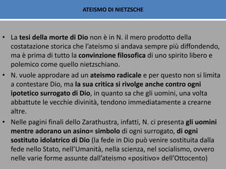 ATEISMO DI NIETZSCHE
• La tesi della morte di Dio non è in N. il mero prodotto della
costatazione storica che l’ateismo si andava sempre più diffondendo,
ma è prima di tutto la convinzione filosofica di uno spirito libero e
polemico come quello nietzschiano.
• N. vuole approdare ad un ateismo radicale e per questo non si limita
a contestare Dio, ma la sua critica si rivolge anche contro ogni
ipotetico surrogato di Dio, in quanto sa che gli uomini, una volta
abbattute le vecchie divinità, tendono immediatamente a crearne
altre.
• Nelle pagini finali dello Zarathustra, infatti, N. ci presenta gli uomini
mentre adorano un asino= simbolo di ogni surrogato, di ogni
sostituto idolatrico di Dio (la fede in Dio può venire sostituita dalla
fede nello Stato, nell’Umanità, nella scienza, nel socialismo, ovvero
nelle varie forme assunte dall’ateismo «positivo» dell’Ottocento)
 