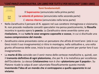 “COSÌ PARLÒ ZARATHUSTRA. UN LIBRO PER TUTTI E PER NESSUNO” (1883-1885)
Temi fondamentali:
Il Superuomo (annunciato nella prima parte)
La volontà di potenza (annunciata nella seconda parte)
L’ eterno ritorno (annunciato nella terza parte)
• Nello Zarathustra il pensare di N. appare nel suo carattere immaginoso e visionario;
N. non procede mediante concetti speculativi ma pensa poeticamente; la filosofia
incontra in questa opera la poesia. Lo Zarathustra viene avvertito come una
rivelazione, in cui tutte le cose vengono capovolte e scosse, in cui si dischiude una
nuova comprensione del mondo.
• Zarathustra viene presentato come un pensatore che all’età di trent’anni (età in cui
Gesù iniziò il suo insegnamento) si ritira in montagna, nella solitudine e, una volta
giunto all’essenza delle cose, inizia la sua discesa tra gli uomini per portar loro il suo
insegnamento.
• La morte di Dio coincide con il venir meno delle certezze metafisiche e, quindi, con
il tramonto definitivo di ogni platonismo, che per N. è la metafisica per eccellenza
dell’Occidente. Lo stesso Cristianesimo non è che «platonismo per il popolo». Su
Platone ricade la colpa di aver calunniato filosoficamente questo mondo
inventando l’idea di un mondo che si contrappone a quello apparente in cui
viviamo.
 
