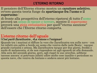 L’ETERNO RITORNO
Il pensiero dell’Eterno ritorno mostra un carattere selettivo,
ovvero questa teoria funge da spartiacque fra l’uomo e il
superuomo :
di fronte alla prospettiva dell’eterno ripetersi di tutto l’uomo
proverà un senso di «peso» e terrore, mentre il superuomo
proverà una gioia entusiastica per quell’"eterna sanzione"
dell’essere che l’Eterno ritorno comporta.
L’eterno ritorno dell’uguale
(Così parlò Zarathustra , «La visione e l’enigma»)
Quando tra i marinai si diffuse la voce che Zarathustra era sulla nave - con
lui infatti era salito a bordo un uomo che veniva dalle isole Beate - nacque
grande curiosità e attesa. Ma Zarathustra tacque per due giorni, freddo e
sordo di melanconia, sì da non rispondere né agli sguardi né alle domande.
Alla sera del secondo giorno, però, egli riaprì le sue orecchie, sebbene
tacesse ancora: si potevano infatti udire molte cose insolite e pericolose su
questa nave, che veniva da lontano e andava ancor più lontano.
 
