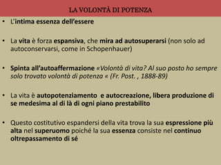 LA VOLONTÀ DI POTENZA
• L’intima essenza dell’essere
• La vita è forza espansiva, che mira ad autosuperarsi (non solo ad
autoconservarsi, come in Schopenhauer)
• Spinta all’autoaffermazione «Volontà di vita? Al suo posto ho sempre
solo trovato volontà di potenza « (Fr. Post. , 1888-89)
• La vita è autopotenziamento e autocreazione, libera produzione di
se medesima al di là di ogni piano prestabilito
• Questo costitutivo espandersi della vita trova la sua espressione più
alta nel superuomo poiché la sua essenza consiste nel continuo
oltrepassamento di sé
 