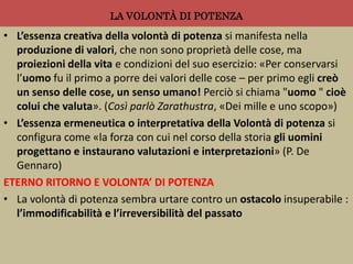 LA VOLONTÀ DI POTENZA
• L’essenza creativa della volontà di potenza si manifesta nella
produzione di valori, che non sono proprietà delle cose, ma
proiezioni della vita e condizioni del suo esercizio: «Per conservarsi
l’uomo fu il primo a porre dei valori delle cose – per primo egli creò
un senso delle cose, un senso umano! Perciò si chiama "uomo " cioè
colui che valuta». (Così parlò Zarathustra, «Dei mille e uno scopo»)
• L’essenza ermeneutica o interpretativa della Volontà di potenza si
configura come «la forza con cui nel corso della storia gli uomini
progettano e instaurano valutazioni e interpretazioni» (P. De
Gennaro)
ETERNO RITORNO E VOLONTA’ DI POTENZA
• La volontà di potenza sembra urtare contro un ostacolo insuperabile :
l’immodificabilità e l’irreversibilità del passato
 