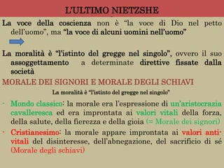 L’ULTIMO NIETZSHE
l
La voce della coscienza non è “la voce di Dio nel petto
dell’uomo”, ma “la voce di alcuni uomini nell’uomo”
La moralità è “l’istinto del gregge nel singolo”, ovvero il suo
assoggettamento a determinate direttive fissate dalla
società
MORALE DEI SIGNORI E MORALE DEGLI SCHIAVI
- Mondo classico: la morale era l’espressione di un’aristocrazia
cavalleresca ed era improntata ai valori vitali della forza,
della salute, della fierezza e della gioia (= Morale dei signori)
- Cristianesimo: la morale appare improntata ai valori anti-
vitali del disinteresse, dell’abnegazione, del sacrificio di sé
(Morale degli schiavi)
La moralità è “l’istinto del gregge nel singolo”
 