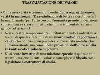 TRASVALUTAZIONE DEI VALORI
«Ma la mia verità è tremenda: perché fino a oggi si chiamava
verità la menzogna . Trasvalutazione di tutti i valori: questa è
la mia formula "per l’atto con cui l'umanità prende la decisione
suprema su se stessa, un atto che in me è diventato carne e
genio» (Ecce homo)
• Non si tratta semplicemente di rifiutare i valori antivitali a
favore di quelli vitali , ma di un nuovo modo di rapportarsi ai
valori, che non vengono più intesi come entità metafisiche
autosussistenti, ma come libere proiezioni dell’uomo e della
sua antiascetica volontà di potenza
• N. si sente investito di una missione epocale rispetto a tale
trasvalutazione di tutti i valori e concepisce il filosofo come
legislatore e costruttore di storia.
 