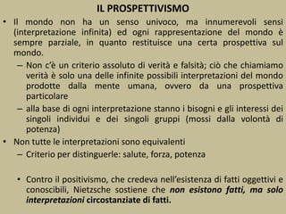 IL PROSPETTIVISMO
• Il mondo non ha un senso univoco, ma innumerevoli sensi
(interpretazione infinita) ed ogni rappresentazione del mondo è
sempre parziale, in quanto restituisce una certa prospettiva sul
mondo.
– Non c’è un criterio assoluto di verità e falsità; ciò che chiamiamo
verità è solo una delle infinite possibili interpretazioni del mondo
prodotte dalla mente umana, ovvero da una prospettiva
particolare
– alla base di ogni interpretazione stanno i bisogni e gli interessi dei
singoli individui e dei singoli gruppi (mossi dalla volontà di
potenza)
• Non tutte le interpretazioni sono equivalenti
– Criterio per distinguerle: salute, forza, potenza
• Contro il positivismo, che credeva nell’esistenza di fatti oggettivi e
conoscibili, Nietzsche sostiene che non esistono fatti, ma solo
interpretazioni circostanziate di fatti.
 