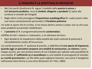 IL PENSIERO E LA SCRITTURA DI NIETZSCHE
• Nel Così parlò Zarathustra N. segue il modello della poesia in prosa e
dell’annuncio profetico, ricco di simboli, allegorie e parabole (si ispira alla
scrittura in versetti dei Vangeli)
• Negli ultimi scritti prevalgono l’esposizione autobiografica (N. vuole essere nella
sua ricerca assolutamente personale) e l’invettiva polemica
«In tutte le opere che ho scritto, io ho messo dentro anima e corpo: non so che cosa
siano problemi puramente intellettuali»
• Il pensiero di N. è programmaticamente asistematico:
«Diffido di tutti i sistemi e i sistematici, e mi allontano da loro»
• Ogni desiderio di impadronirsi della totalità del reale (volontà di potenza) è
inevitabilmente votato all’insuccesso:
«Le verità provvisorie. E’ qualcosa di puerile, o addirittura è una specie di impostura,
quando oggi un pensatore propone una totalità di conoscenze, un sistema; siamo
troppo accorti, per non portare dentro di noi il dubbio più radicale sulla possibilità di
una totalità. E’ sufficiente se ci accordiamo su una totalità di presupposti di metodo:
su «verità provvisorie», sul filo delle quali vogliamo lavorare; così come il navigatore
nell’oceano tiene fermo a una certa direzione» (Fr. Post, 1884)
 