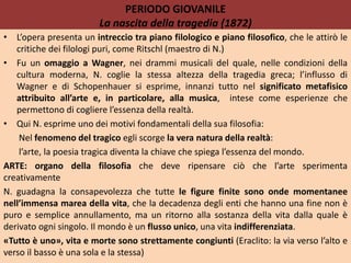 PERIODO GIOVANILE
La nascita della tragedia (1872)
• L’opera presenta un intreccio tra piano filologico e piano filosofico, che le attirò le
critiche dei filologi puri, come Ritschl (maestro di N.)
• Fu un omaggio a Wagner, nei drammi musicali del quale, nelle condizioni della
cultura moderna, N. coglie la stessa altezza della tragedia greca; l’influsso di
Wagner e di Schopenhauer si esprime, innanzi tutto nel significato metafisico
attribuito all’arte e, in particolare, alla musica, intese come esperienze che
permettono di cogliere l’essenza della realtà.
• Qui N. esprime uno dei motivi fondamentali della sua filosofia:
Nel fenomeno del tragico egli scorge la vera natura della realtà:
l’arte, la poesia tragica diventa la chiave che spiega l’essenza del mondo.
ARTE: organo della filosofia che deve ripensare ciò che l’arte sperimenta
creativamente
N. guadagna la consapevolezza che tutte le figure finite sono onde momentanee
nell’immensa marea della vita, che la decadenza degli enti che hanno una fine non è
puro e semplice annullamento, ma un ritorno alla sostanza della vita dalla quale è
derivato ogni singolo. Il mondo è un flusso unico, una vita indifferenziata.
«Tutto è uno», vita e morte sono strettamente congiunti (Eraclito: la via verso l’alto e
verso il basso è una sola e la stessa)
 