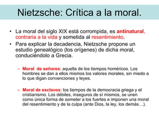 Nietzsche: Crítica a la moral.
• La moral del siglo XIX está corrompida, es antinatural,
contraria a la vida y sometida al resentimiento.
• Para explicar la decadencia, Nietzsche propone un
estudio genealógico (los orígenes) de dicha moral,
conduciéndolo a Grecia.
– Moral de señores: aquella de los tiempos homéricos. Los
hombres se dan a ellos mismos los valores morales, sin miedo a
lo que digan convenciones y leyes.
– Moral de esclavos: los tiempos de la democracia griega y el
cristianismo. Los débiles, inseguros de sí mismos, se unen
como única forma de someter a los fuertes e imponen una moral
del resentimiento y de la culpa (ante Dios, la ley, los demás…).
 