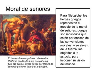 Moral de señores
Para Nietzsche, los
héroes griegos
representan el
modelo de la moral
de señores, porque
son individuos que
están por encima de
las convenciones
morales, y se sirven
de la fuerza, los
engaños o la
astucia, para
imponer su visión
del mundo.
El héroe Ulises engañando al monstruo
Polifemo ocultando a sus compañeros
bajo las ovejas. Ulises puede ser tildado de
cobarde y traidor, pero a él le da igual.
 