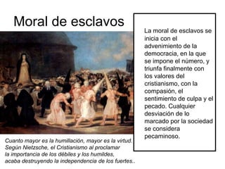 Moral de esclavos La moral de esclavos se
inicia con el
advenimiento de la
democracia, en la que
se impone el número, y
triunfa finalmente con
los valores del
cristianismo, con la
compasión, el
sentimiento de culpa y el
pecado. Cualquier
desviación de lo
marcado por la sociedad
se considera
pecaminoso.
Cuanto mayor es la humillación, mayor es la virtud.
Según Nietzsche, el Cristianismo al proclamar
la importancia de los débiles y los humildes,
acaba destruyendo la independencia de los fuertes..
 