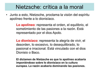 Nietzsche: crítica a la moral
• Junto a esto, Nietzsche, proclama la visión del espíritu
apolíneo frente a lo dionisíaco.
Lo apolíneo: representa el orden, el equilibrio, el
sometimiento de las pasiones a la razón. Está
representado por el dios Apolo.
Lo dionisíaco: representa la alegría de vivir, el
desorden, lo excesivo, lo desequilibrado, lo
pasional e irracional. Está vinculado con el dios
Dionisio o Baco.
El dictamen de Nietzsche es que lo apolíneo acabaría
imponiéndose sobre lo dionisíaco en la cultura
europea. La razón acabaría dominando las pasiones.
 