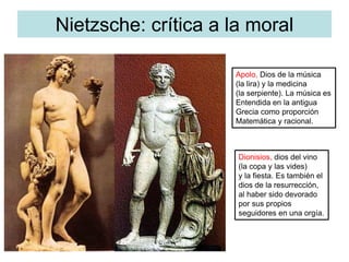 Nietzsche: crítica a la moral
Apolo, Dios de la música
(la lira) y la medicina
(la serpiente). La música es
Entendida en la antigua
Grecia como proporción
Matemática y racional.
Dionisios, dios del vino
(la copa y las vides)
y la fiesta. Es también el
dios de la resurrección,
al haber sido devorado
por sus propios
seguidores en una orgía.
 