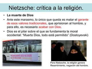 Nietzsche: crítica a la religión.
• La muerte de Dios
• Ante este marasmo, lo único que queda es matar el garante
de esos valores tradicionales, que aprisionan al hombre, y
para ello, es necesario acabar con Dios.
• Dios es el pilar sobre el que se fundamenta la moral
occidental: “Muerto Dios, todo está permitido” (Dostoyevski)
Para Nietzsche, la religión genera
Resentimiento, negación del hombre.
 