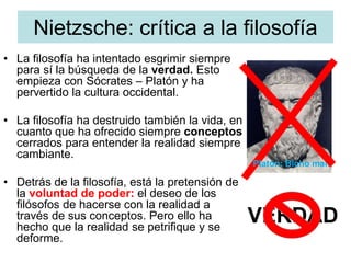 Nietzsche: crítica a la filosofía
• La filosofía ha intentado esgrimir siempre
para sí la búsqueda de la verdad. Esto
empieza con Sócrates – Platón y ha
pervertido la cultura occidental.
• La filosofía ha destruido también la vida, en
cuanto que ha ofrecido siempre conceptos
cerrados para entender la realidad siempre
cambiante.
• Detrás de la filosofía, está la pretensión de
la voluntad de poder: el deseo de los
filósofos de hacerse con la realidad a
través de sus conceptos. Pero ello ha
hecho que la realidad se petrifique y se
deforme.
VERDAD
Platón: Bicho malo
 