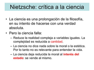 Nietzsche: crítica a la ciencia
• La ciencia es una prolongación de la filosofía,
en su intento de hacerse con una verdad
absoluta.
• Pero la ciencia falla:
– Reduce la realidad compleja a variables iguales. La
complejidad es reducida a cantidad.
– La ciencia no dice nada sobre la moral o la estética.
Por lo tanto no es relevante para entender la vida.
– La ciencia deja reducida la moral al interés del
estado: se vende al mismo.
 