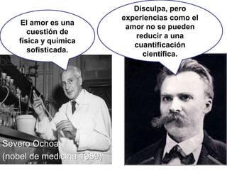 Severo Ochoa
(nobel de medicina 1959)
El amor es una
cuestión de
física y química
sofisticada.
Disculpa, pero
experiencias como el
amor no se pueden
reducir a una
cuantificación
científica.
 