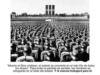 “Muerto el Dios cristiano, el estado se convierte en el más frío de todos
los dioses”. Para evitar la pérdida de sentido, los hombres se
refugiarán en el ídolo del estado. Y la ciencia trabajará para él.
 