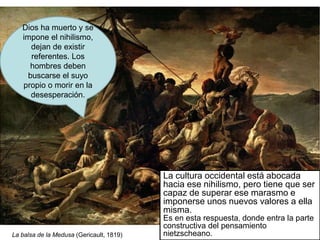 Dios ha muerto y se
impone el nihilismo,
dejan de existir
referentes. Los
hombres deben
buscarse el suyo
propio o morir en la
desesperación.
La cultura occidental está abocada
hacia ese nihilismo, pero tiene que ser
capaz de superar ese marasmo e
imponerse unos nuevos valores a ella
misma.
Es en esta respuesta, donde entra la parte
constructiva del pensamiento
nietzscheano.
La balsa de la Medusa (Gericault, 1819)
 