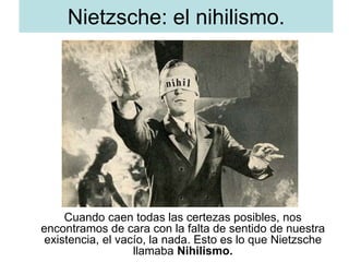 Nietzsche: el nihilismo.
Cuando caen todas las certezas posibles, nos
encontramos de cara con la falta de sentido de nuestra
existencia, el vacío, la nada. Esto es lo que Nietzsche
llamaba Nihilismo.
 