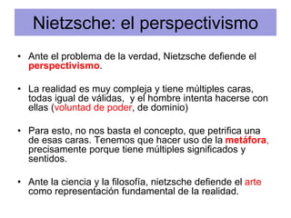Nietzsche: el perspectivismo
• Ante el problema de la verdad, Nietzsche defiende el
perspectivismo.
• La realidad es muy compleja y tiene múltiples caras,
todas igual de válidas, y el hombre intenta hacerse con
ellas (voluntad de poder, de dominio)
• Para esto, no nos basta el concepto, que petrifica una
de esas caras. Tenemos que hacer uso de la metáfora,
precisamente porque tiene múltiples significados y
sentidos.
• Ante la ciencia y la filosofía, nietzsche defiende el arte
como representación fundamental de la realidad.
 