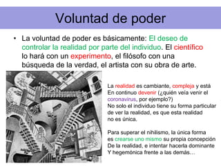 Voluntad de poder
• La voluntad de poder es básicamente: El deseo de
controlar la realidad por parte del individuo. El científico
lo hará con un experimento, el filósofo con una
búsqueda de la verdad, el artista con su obra de arte.
La realidad es cambiante, compleja y está
En continuo devenir (¿quién veía venir el
coronavirus, por ejemplo?)
No solo el individuo tiene su forma particular
de ver la realidad, es que esta realidad
no es única.
Para superar el nihilismo, la única forma
es crearse uno mismo su propia concepción
De la realidad, e intentar hacerla dominante
Y hegemónica frente a las demás…
 