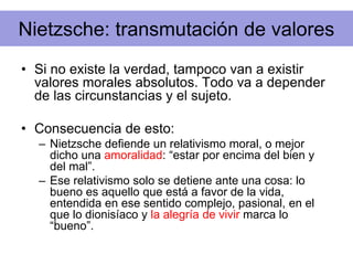 Nietzsche: transmutación de valores
• Si no existe la verdad, tampoco van a existir
valores morales absolutos. Todo va a depender
de las circunstancias y el sujeto.
• Consecuencia de esto:
– Nietzsche defiende un relativismo moral, o mejor
dicho una amoralidad: “estar por encima del bien y
del mal”.
– Ese relativismo solo se detiene ante una cosa: lo
bueno es aquello que está a favor de la vida,
entendida en ese sentido complejo, pasional, en el
que lo dionisíaco y la alegría de vivir marca lo
“bueno”.
 