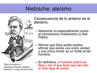 Nietzsche: ateísmo
• Consecuencia de lo anterior es el
ateísmo.
– Nietzsche va especialmente contra
el monoteísmo cristianismo (y San
Pablo).
– Afirmar que Dios existe implica
afirmar que existe una única verdad
y una única moral: es un límite al ser
humano.
– En definitiva, el hombre podrá ser
libre y ser el que tiene que ser solo
si Dios deja de existir.
“Dios ha muerto y
nosotros lo hemos matado”
Nietzsche, La Gaya Ciencia (1882)
 