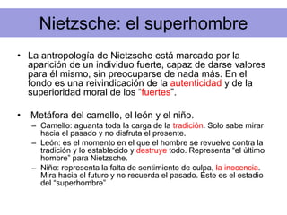 Nietzsche: el superhombre
• La antropología de Nietzsche está marcado por la
aparición de un individuo fuerte, capaz de darse valores
para él mismo, sin preocuparse de nada más. En el
fondo es una reivindicación de la autenticidad y de la
superioridad moral de los “fuertes”.
• Metáfora del camello, el león y el niño.
– Camello: aguanta toda la carga de la tradición. Solo sabe mirar
hacia el pasado y no disfruta el presente.
– León: es el momento en el que el hombre se revuelve contra la
tradición y lo establecido y destruye todo. Representa “el último
hombre” para Nietzsche.
– Niño: representa la falta de sentimiento de culpa, la inocencia.
Mira hacia el futuro y no recuerda el pasado. Este es el estadio
del “superhombre”
 