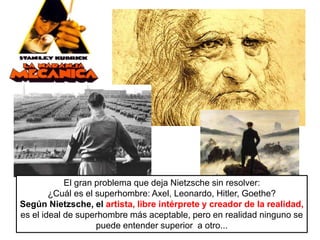 El gran problema que deja Nietzsche sin resolver:
¿Cuál es el superhombre: Axel, Leonardo, Hitler, Goethe?
Según Nietzsche, el artista, libre intérprete y creador de la realidad,
es el ideal de superhombre más aceptable, pero en realidad ninguno se
puede entender superior a otro...
 