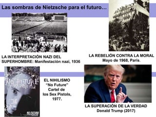LA INTERPRETACIÓN NAZI DEL
SUPERHOMBRE: Manifestación nazi, 1936
LA REBELIÓN CONTRA LA MORAL
Mayo de 1968, París.
EL NIHILISMO
“No Future”
Cartel de
los Sex Pistols,
1977.
Las sombras de Nietzsche para el futuro…
LA SUPERACIÓN DE LA VERDAD
Donald Trump (2017)
 