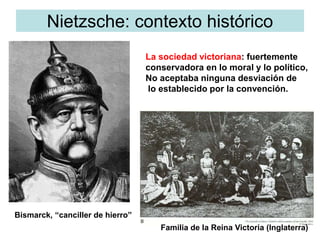 Nietzsche: contexto histórico
La sociedad victoriana: fuertemente
conservadora en lo moral y lo político,
No aceptaba ninguna desviación de
lo establecido por la convención.
Bismarck, “canciller de hierro”
Familia de la Reina Victoria (Inglaterra)
 