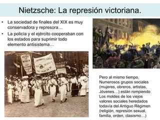 Nietzsche: La represión victoriana.
• La sociedad de finales del XIX es muy
conservadora y represora…
• La policía y el ejército cooperaban con
los estados para suprimir todo
elemento antisistema…
Pero al mismo tiempo,
Numerosos grupos sociales
(mujeres, obreros, artistas,
Jóvenes…) están rompiendo
Los moldes de los viejos
valores sociales heredados
todavía del Antiguo Régimen
(religión, represión sexual,
familia, orden, clasismo…)
 