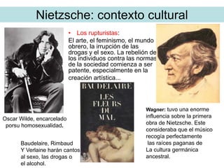 Nietzsche: contexto cultural
• Los rupturistas:
El arte, el feminismo, el mundo
obrero, la irrupción de las
drogas y el sexo. La rebelión de
los individuos contra las normas
de la sociedad comienza a ser
patente, especialmente en la
creación artística...
Oscar Wilde, encarcelado
porsu homosexualidad.
Baudelaire, Rimbaud
Y Verlaine harán cantos
al sexo, las drogas o
el alcohol.
Wagner: tuvo una enorme
influencia sobre la primera
obra de Nietzsche. Este
consideraba que el músico
recogía perfectamente
las raíces paganas de
La cultura germánica
ancestral.
 