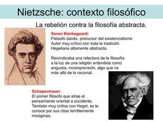 Nietzsche: contexto filosófico
La rebelión contra la filosofía abstracta.
Soren Kierkegaard:
Filósofo danés, precursor del existencialismo
Autor muy crítico con toda la tradición
Hegeliana altamente abstracta.
Reivindicaba una relectura de la filosofía
a la luz de una religión entendida como
angustia, incomprensión, algo que va
más allá de lo racional.
Schopenhauer:
El primer filósofo que atrae el
pensamiento oriental a occidente.
También muy crítico con Hegel, se le
conoce por sus citas terriblemente
misóginas.
 