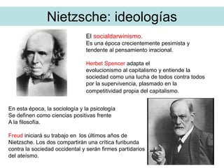 Nietzsche: ideologías
El socialdarwinismo.
Es una época crecientemente pesimista y
tendente al pensamiento irracional.
Herbet Spencer adapta el
evolucionismo al capitalismo y entiende la
sociedad como una lucha de todos contra todos
por la supervivencia, plasmado en la
competitividad propia del capitalismo.
En esta época, la sociología y la psicología
Se definen como ciencias positivas frente
A la filosofía.
Freud iniciará su trabajo en los últimos años de
Nietzsche. Los dos compartirán una crítica furibunda
contra la sociedad occidental y serán firmes partidarios
del ateísmo.
 