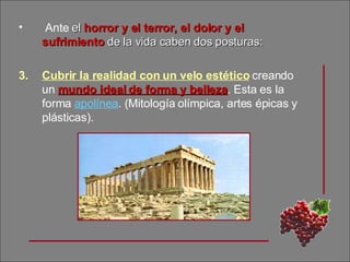 Ante  el  horror y el terror, el dolor y el sufrimiento  de la vida caben dos posturas: Cubrir la realidad con un velo estético  creando un   mundo ideal de forma y belleza . Esta es la forma  apolínea . (Mitología olímpica, artes épicas y plásticas).  