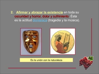 Afirmar y abrazar la existencia  en toda su  oscuridad y horror, dolor y sufrimiento . Ésta es la actitud  dionisíaca  (tragedia y la música). Es la unión con la naturaleza 