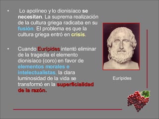Lo apolíneo y lo dionisíaco  se necesitan .   La suprema realización de la cultura griega radicaba en su  fusión .  El problema es que la cultura griega entró en  crisis .   Cuando  Eurípides  intentó eliminar de la tragedia el elemento dionisíaco (coro) en favor de  elementos morales e intelectualistas ,  la clara luminosidad de la vida se transformó en la  superficialidad de la razón. Eurípides 