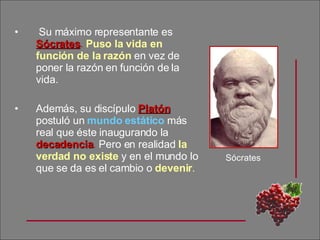 Su máximo representante es  Sócrates .   Puso la vida en función de la razón  en vez de poner la razón en función de la vida.  Además, su discípulo  Platón  postuló un  mundo estático  más real que éste inaugurando la  decadencia .  Pero en realidad  la verdad no existe  y en el mundo lo que se da es el cambio o  devenir . Sócrates 