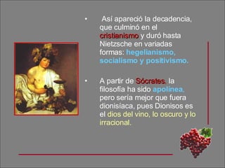 Así apareció la decadencia, que culminó en el  cristianismo  y duró hasta Nietzsche en variadas formas:  hegelianismo, socialismo y positivismo. A partir de  Sócrates ,  la filosofía ha sido  apolínea ,  pero sería mejor que fuera dionisíaca, pues Dionisos es el  dios del vino, lo oscuro y lo irracional. 