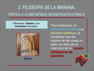 3. FILOSOFÍA DE LA MAÑANA:  CRÍTICA A LA METAFÍSICA SOCRÁTICO-PLATÓNICA   Para Nietzsche, la  civilización occidental  es  socrático-platónica,  al considerar que los valores de las cosas no están en ellas (en la vida) sino en un  mundo ultraterreno de esencias .  Platón Influencias:  Voltaire  y los  ilustrados  franceses. 