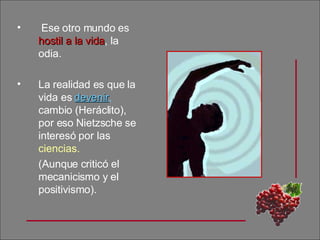 Ese otro mundo es  hostil a la vida , la odia.  La realidad es que la vida es  devenir ,  cambio (Heráclito), por eso Nietzsche se interesó por las  ciencias. (Aunque criticó el mecanicismo y el positivismo). 