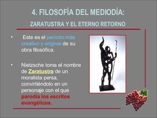 4. FILOSOFÍA DEL MEDIODÍA:  ZARATUSTRA Y EL ETERNO RETORNO   Este es el  período más creativo y original  de su obra filosófica. Nietzsche toma el nombre de  Zaratustra  de un moralista persa, convirtiéndolo en un personaje con el que  parodia los escritos evangélicos. 