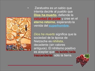 Zaratustra es un sabio que intenta decirle al pueblo que  Dios ha muerto , defiende la  voluntad de poder  y cree en el  eterno retorno , esperando la venida del  superhombre . Dios ha muerto  significa que la sociedad de la época de Nietzsche es  nihilista,  decadente (sin valores antiguos). El nihilismo positivo es aceptar que  no existe nada trascendental ,  sólo la tierra. 