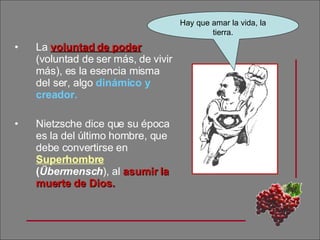 La  voluntad de   poder   (voluntad de ser más, de vivir más), es la esencia misma del ser, algo  dinámico y creador.  Nietzsche dice que su época es la del último hombre, que debe convertirse en  Superhombre  ( Übermensch ),   al  asumir la muerte de Dios. Hay que amar la vida, la tierra. 