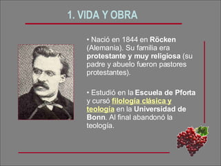 1. VIDA Y OBRA   Nació en 1844 en  Röcken  (Alemania). Su familia era  protestante y muy religiosa  (su padre y abuelo fueron pastores protestantes). Estudió en la  Escuela de Pforta  y cursó  filología clásica y teología  en la  Universidad de Bonn . Al final abandonó la teología. 