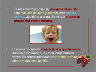 El superhombre posee la  inocencia de un niño , está  más allá del bien y del mal , crea  nuevos valores,  vive fiel a la tierra. Es el que  supera la prueba del eterno retorno . El eterno retorno es  aceptar la vida que tenemos  aunque tuviéramos que vivirla innumerables veces. Es comprender que  cada instante es único, eterno y que tiene sentido. 