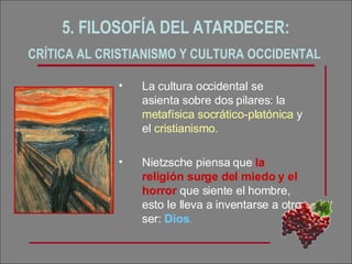 5. FILOSOFÍA DEL ATARDECER:  CRÍTICA AL CRISTIANISMO Y CULTURA OCCIDENTAL   La cultura occidental se asienta sobre dos pilares: la  metafísica socrático-platónica  y el  cristianismo. Nietzsche piensa que  la religión surge del miedo y el horror  que siente el hombre, esto le lleva a inventarse a otro ser:  Dios . 